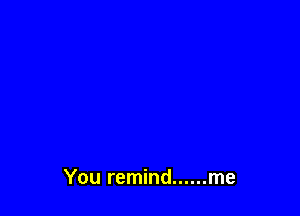 You remind ...... me