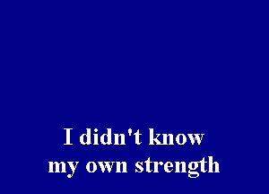 I didn't know
my own strength