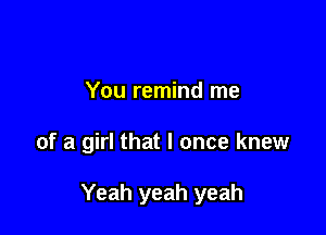 You remind me

of a girl that I once knew

Yeah yeah yeah