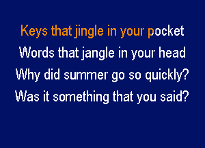 Keys thatjingle in your pocket
Words thatjangle in your head
Why did summer go so quickly?
Was it something that you said?