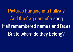 Pictures hanging in a hallway
And the fragment of a song
Half remembered names and faces
But to whom do they belong?