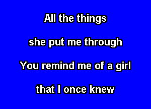 All the things

she put me through

You remind me of a girl

that I once knew