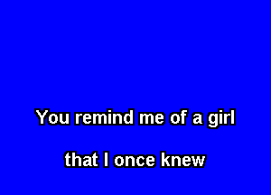 You remind me of a girl

that I once knew