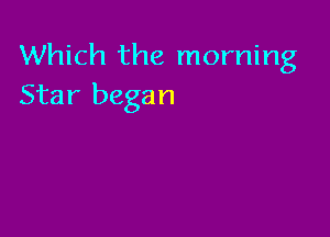 Which the morning
Star began