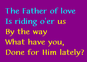 The Father of love
15 riding o'er us

By the way
What have you,
Done for Him lately?