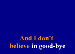 And I don't
believe in good-bye