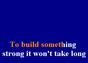 To build something
strong it won't take long