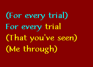 (For every tri al)

For every tri al

(That you've seen)
(Me through)