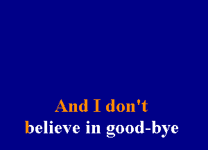 And I don't
believe in good-bye