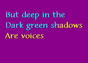 But deep in the
Dark green shadows

Are voices