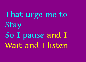 That urge me to
Stay

So I pause and I
Wait and I listen