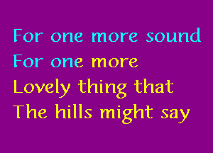 For one more sound
For one more

Lovely thing that
The hills might say