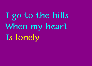 I go to the hills
When my heart

Is lonely