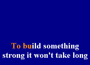 To build something
strong it won't take long