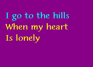 I go to the hills
When my heart

Is lonely