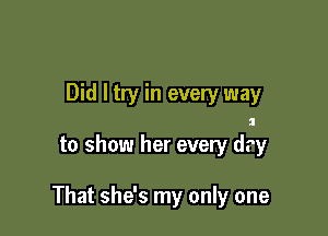 Did I try in every way

to show her every dry

That she's my only one