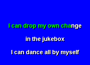 I can drop my own change

in the jukebox

I can dance all by myself