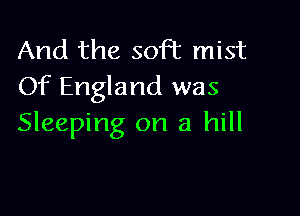 And the soft mist
Of England was

Sleeping on a hill