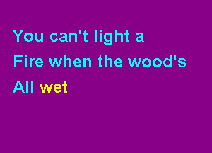 You can't light a
Fire when the wood's

All wet
