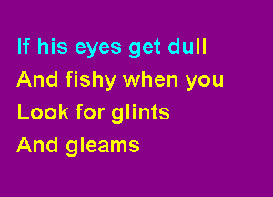 If his eyes get dull
And fishy when you

Look for glints
And gleams