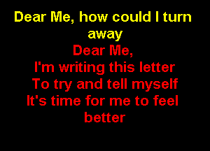 Dear Me, how could I turn
away
Dear Me,
I'm writing this letter

To try and tell myself
It's time for me to feel
better