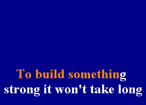 To build something
strong it won't take long