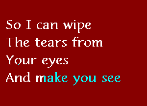 So I can wipe
The tears from

Your eyes
And make you see