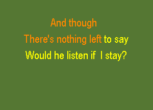 And though
There's nothing left to say

Would he listen if I stay?