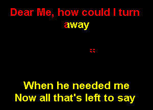 Dear Me, how could I turn
away

When he needed me
Now all that's left to say