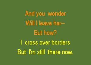 And you wonder

Will I leave her--

But how?
I cross over borders

But I'm still there now.