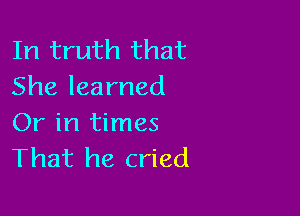 In truth that
She learned

Or in times
That he cried
