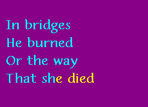 In bridges
He burned

Or the way
That she died