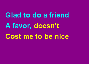 Glad to do a friend
A favor, doesn't

Cost me to be nice