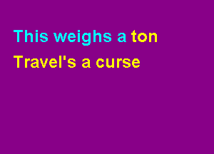 This weighs a ton
Travel's a curse