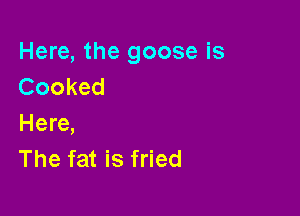 Here, the goose is
Cooked

Here,
The fat is fried