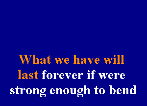 W hat we have will
last forever if were
strong enough to bend