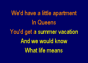 We'd have a little apartment
In Queens

You'd get a summer vacation
And we would know
What life means