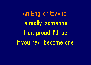 An English teacher
ls really someone
How proud I'd be

If you had become one