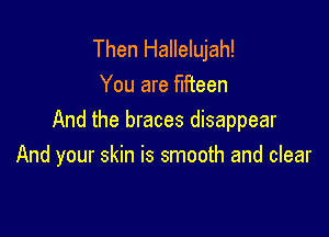Then Hallelujah!
You are fifteen

And the braces disappear
And your skin is smooth and clear