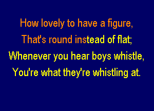 How lovely to have a figure,
Thafs round instead of flat
Whenever you hear boys whistle,
You're what they're whistling at.