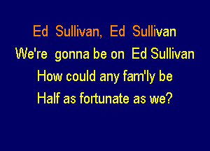 Ed Sullivan, Ed Sullivan
We're gonna be on Ed Sullivan

How could any fam'ly be
Half as fortunate as we?