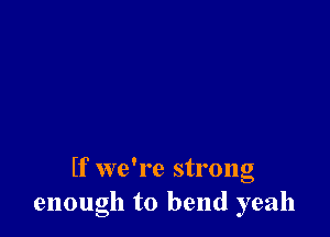 If we're strong
enough to bend yeah