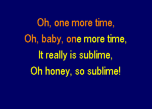 Oh, one more time,
Oh, baby, one more time,
It really is sublime,

Oh honey, so sublime!