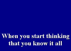 W hen you start thinking
that you know it all