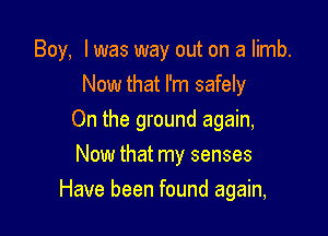 Boy, I was way out on a limb.
Now that I'm safely
On the ground again,
Now that my senses

Have been found again,