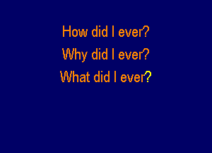 How did I ever?
Why did I ever?

What did I ever?