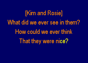 Kim and Rosiel
What did we ever see in them?

How could we ever think
That they were nice?