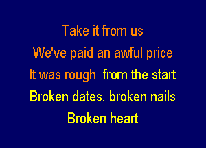 Take it from us
We've paid an awful price

It was rough from the start
Broken dates, broken nails
Broken heart