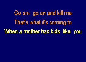 Go on- go on and kill me
Thafs what ifs coming to

When a mother has kids like you