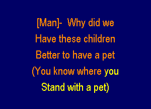 lManl- Why did we
Have these children
Better to have a pet

(You know where you
Stand with a pet)